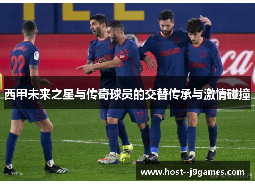 西甲未来之星与传奇球员的交替传承与激情碰撞 西甲未来之星与传奇球员的交替传承与激情碰撞