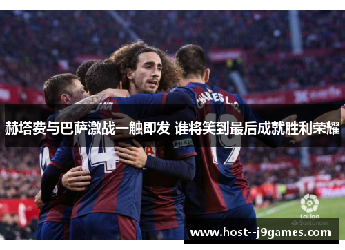 赫塔费与巴萨激战一触即发 谁将笑到最后成就胜利荣耀