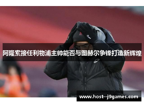 阿隆索接任利物浦主帅能否与图赫尔争锋打造新辉煌 阿隆索接任利物浦主帅能否与图赫尔争锋打造新辉煌